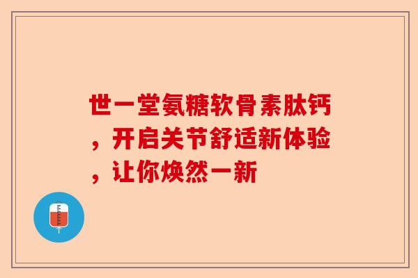 世一堂氨糖软骨素肽钙，开启关节舒适新体验，让你焕然一新