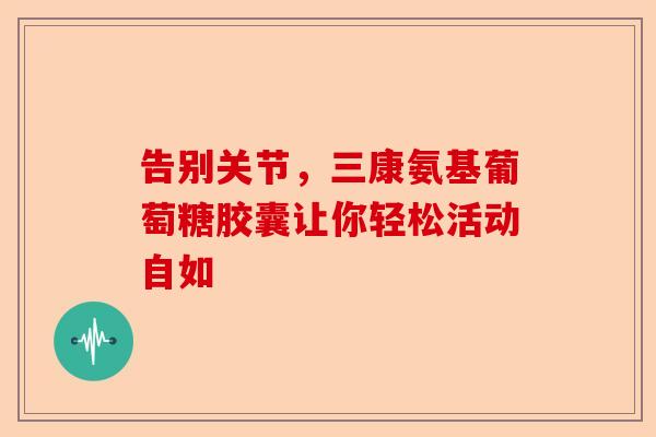 告别关节，三康氨基葡萄糖胶囊让你轻松活动自如