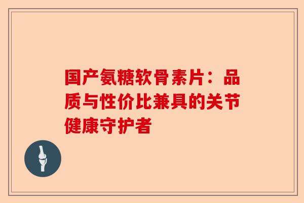 国产氨糖软骨素片：品质与性价比兼具的关节健康守护者