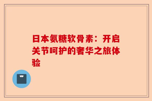 日本氨糖软骨素：开启关节呵护的奢华之旅体验