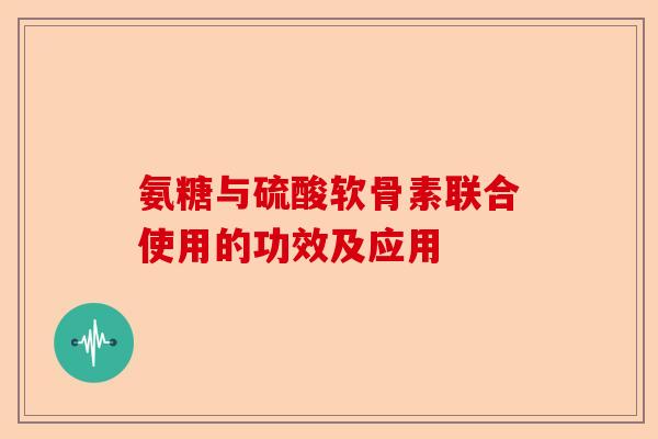 氨糖与硫酸软骨素联合使用的功效及应用