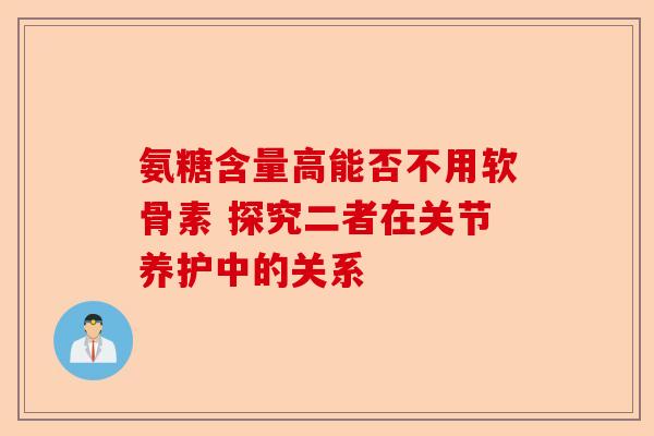 氨糖含量高能否不用软骨素 探究二者在关节养护中的关系