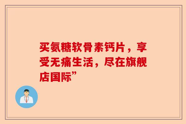 买氨糖软骨素钙片，享受无痛生活，尽在旗舰店国际”