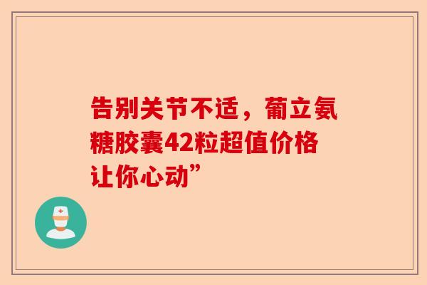 告别关节不适，葡立氨糖胶囊42粒超值价格让你心动”