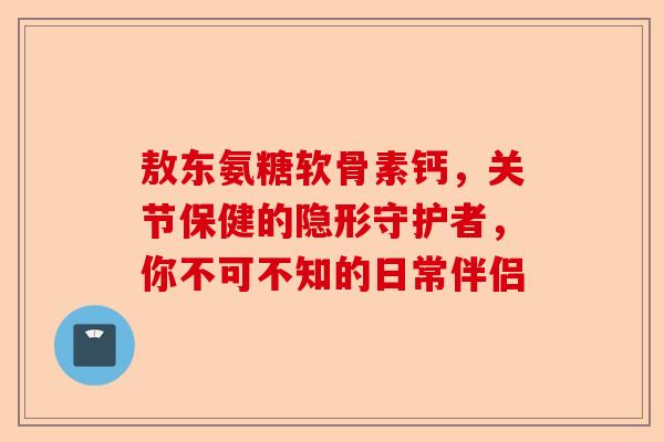 敖东氨糖软骨素钙，关节保健的隐形守护者，你不可不知的日常伴侣