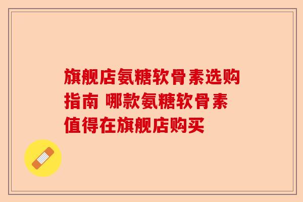 旗舰店氨糖软骨素选购指南 哪款氨糖软骨素值得在旗舰店购买