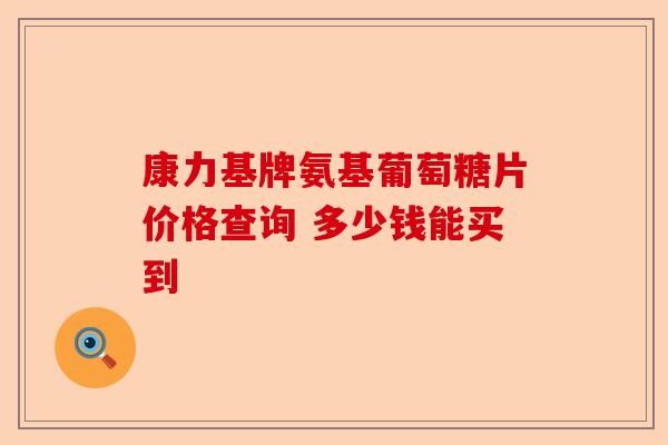 康力基牌氨基葡萄糖片价格查询 多少钱能买到