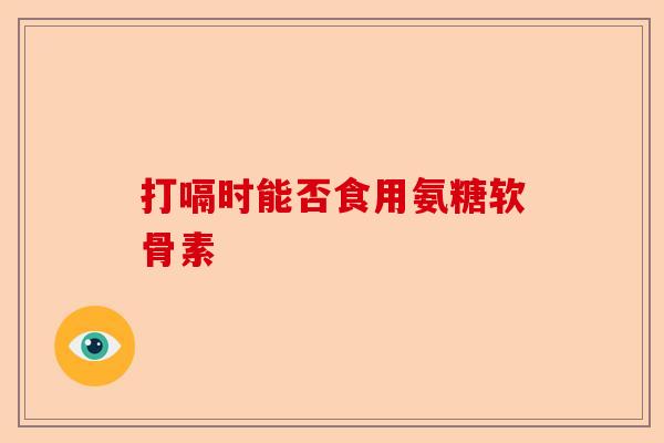 打嗝时能否食用氨糖软骨素