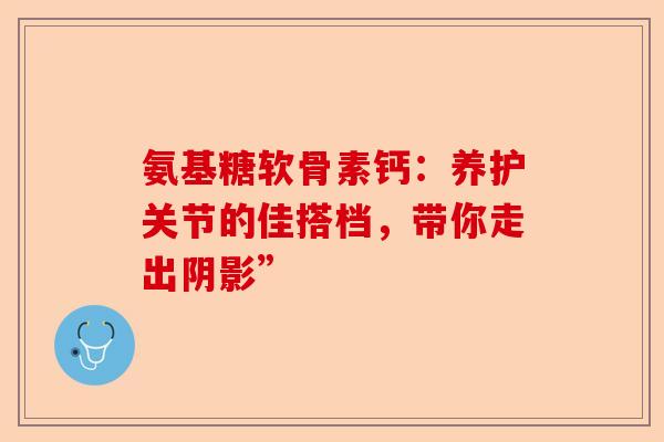 氨基糖软骨素钙：养护关节的佳搭档，带你走出阴影”