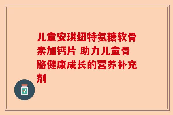 儿童安琪纽特氨糖软骨素加钙片 助力儿童骨骼健康成长的营养补充剂