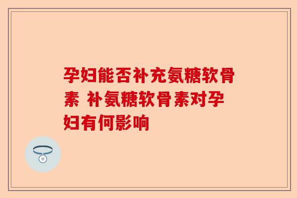 孕妇能否补充氨糖软骨素 补氨糖软骨素对孕妇有何影响