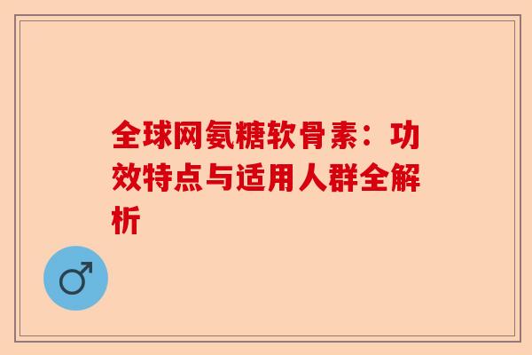 全球网氨糖软骨素：功效特点与适用人群全解析