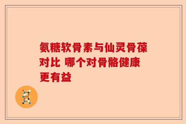 氨糖软骨素与仙灵骨葆对比 哪个对骨骼健康更有益 氨糖软骨素与仙灵骨葆对比 哪个对骨骼健康更有益