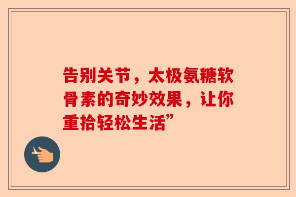 告别关节,太极氨糖软骨素的奇妙效果,让你重拾轻松生活” 告别关节,太极氨糖软骨素的奇妙效果,让你重拾轻松生活”