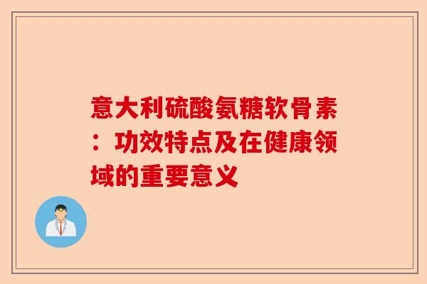 意大利硫酸氨糖软骨素：功效特点及在健康领域的重要意义