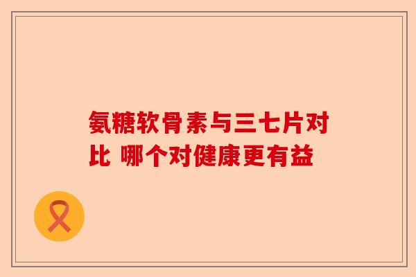 氨糖软骨素与三七片对比 哪个对健康更有益