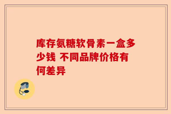 库存氨糖软骨素一盒多少钱 不同品牌价格有何差异