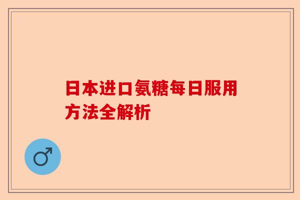 日本进口氨糖每日服用方法全解析