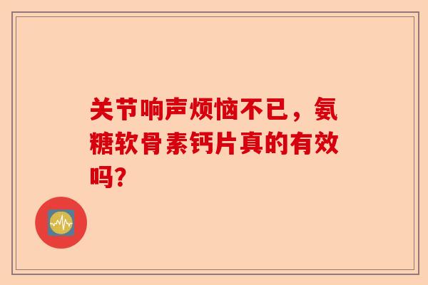 关节响声烦恼不已，氨糖软骨素钙片真的有效吗？