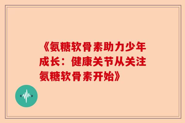 《氨糖软骨素助力少年成长：健康关节从关注氨糖软骨素开始》