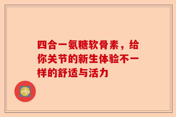 四合一氨糖软骨素，给你关节的新生体验不一样的舒适与活力