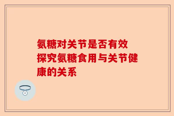 氨糖对关节是否有效 探究氨糖食用与关节健康的关系