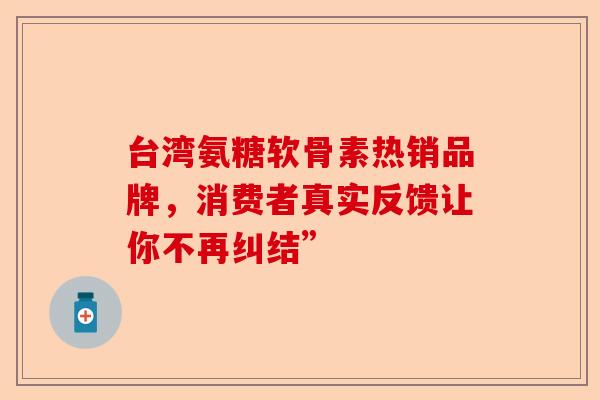 台湾氨糖软骨素热销品牌，消费者真实反馈让你不再纠结”