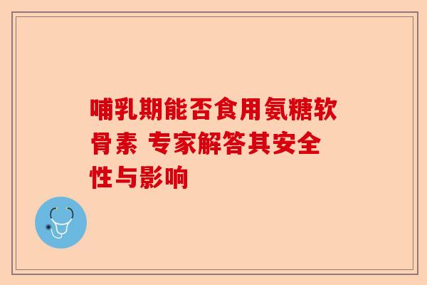 哺乳期能否食用氨糖软骨素 专家解答其安全性与影响