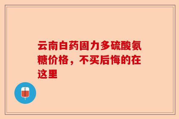 云南白药固力多硫酸氨糖价格，不买后悔的在这里