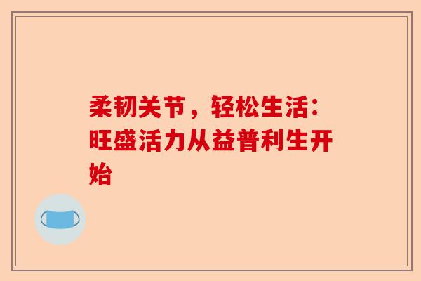 柔韧关节，轻松生活：旺盛活力从益普利生开始
