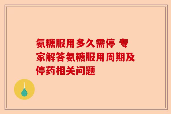 氨糖服用多久需停 专家解答氨糖服用周期及停药相关问题