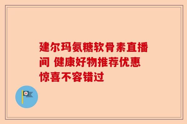 建尔玛氨糖软骨素直播间 健康好物推荐优惠惊喜不容错过