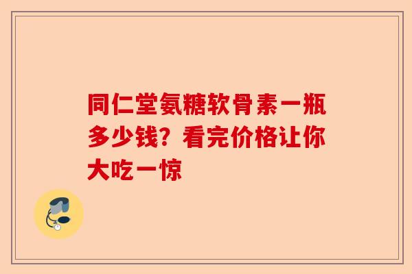 同仁堂氨糖软骨素一瓶多少钱？看完价格让你大吃一惊