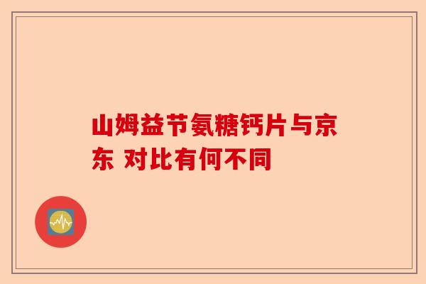 山姆益节氨糖钙片与京东 对比有何不同