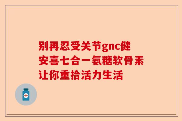 别再忍受关节gnc健安喜七合一氨糖软骨素让你重拾活力生活