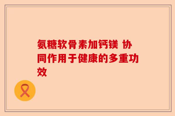 氨糖软骨素加钙镁 协同作用于健康的多重功效