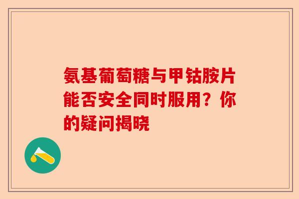 氨基葡萄糖与甲钴胺片能否安全同时服用？你的疑问揭晓