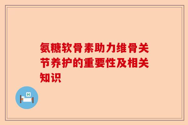 氨糖软骨素助力维骨关节养护的重要性及相关知识