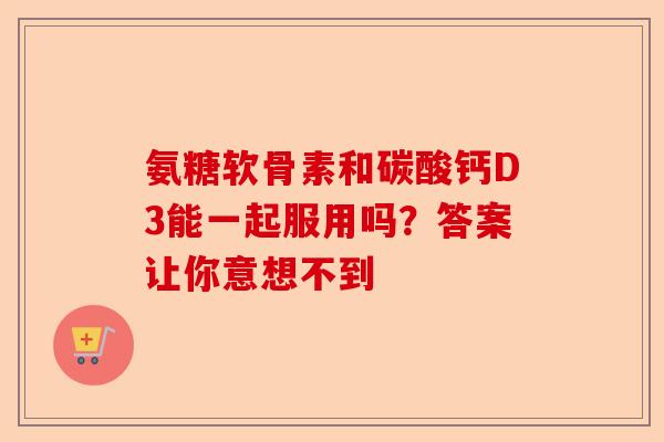 氨糖软骨素和碳酸钙D3能一起服用吗？答案让你意想不到
