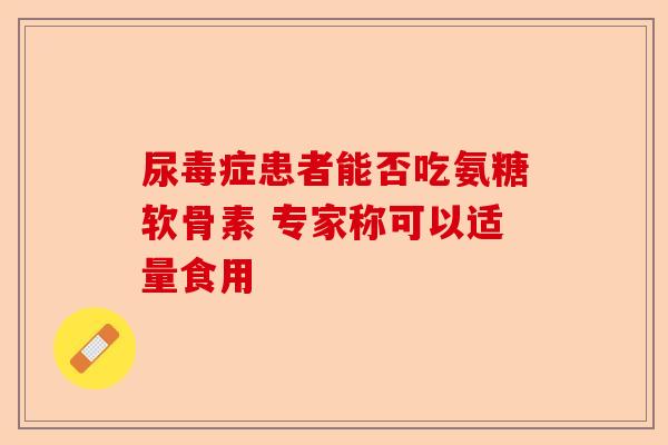 尿毒症患者能否吃氨糖软骨素 专家称可以适量食用