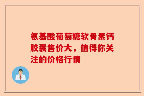 氨基酸葡萄糖软骨素钙胶囊售价大，值得你关注的价格行情