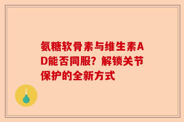 氨糖软骨素与维生素AD能否同服？解锁关节保护的全新方式