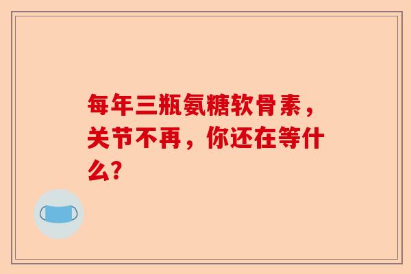每年三瓶氨糖软骨素，关节不再，你还在等什么？