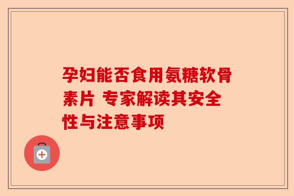 孕妇能否食用氨糖软骨素片 专家解读其安全性与注意事项