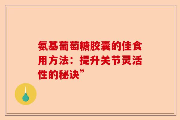 氨基葡萄糖胶囊的佳食用方法：提升关节灵活性的秘诀”
