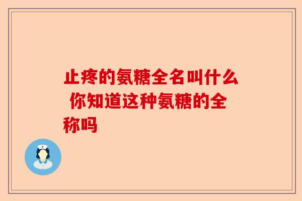 止疼的氨糖全名叫什么 你知道这种氨糖的全称吗