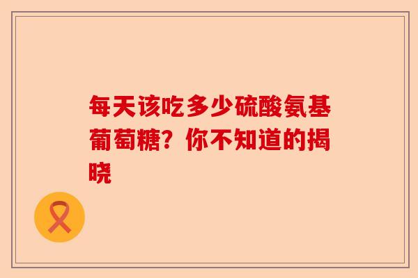 每天该吃多少硫酸氨基葡萄糖？你不知道的揭晓