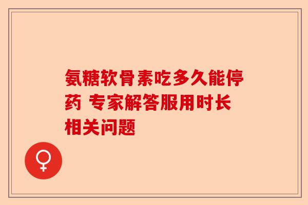 氨糖软骨素吃多久能停药 专家解答服用时长相关问题