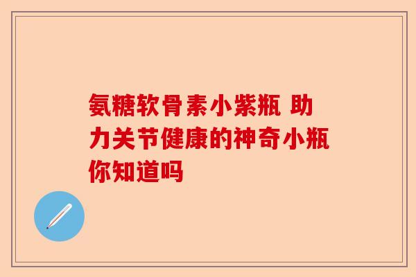 氨糖软骨素小紫瓶 助力关节健康的神奇小瓶你知道吗