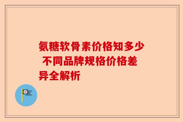 氨糖软骨素价格知多少 不同品牌规格价格差异全解析